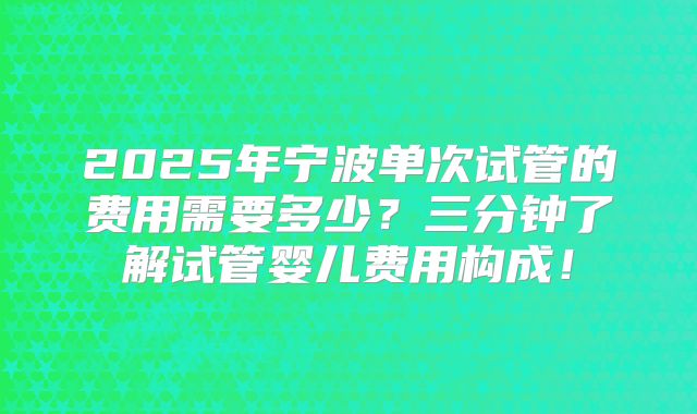 2025年宁波单次试管的费用需要多少?三分钟了解试管婴儿费用构成!
