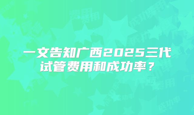 一文告知广西2025三代试管费用和成功率?