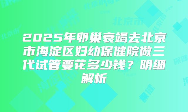 2025年卵巢衰竭去北京市海淀区妇幼保健院做三代试管要花多少钱?明细解析