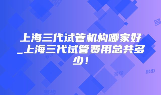 上海三代试管机构哪家好_上海三代试管费用总共多少!