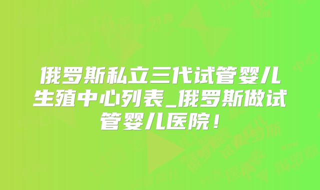 俄罗斯私立三代试管婴儿生殖中心列表_俄罗斯做试管婴儿医院!