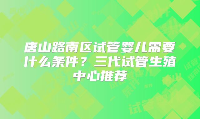 唐山路南区试管婴儿需要什么条件?三代试管生殖中心推荐