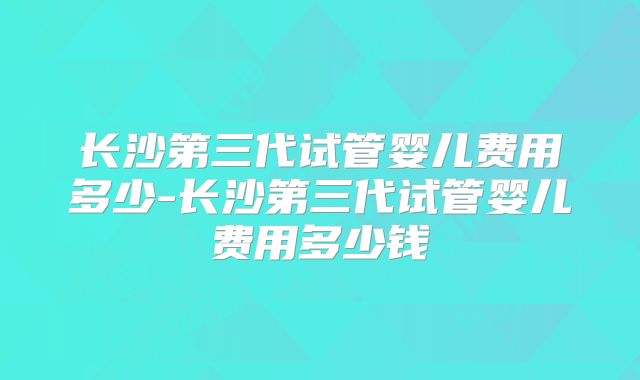 长沙第三代试管婴儿费用多少-长沙第三代试管婴儿费用多少钱