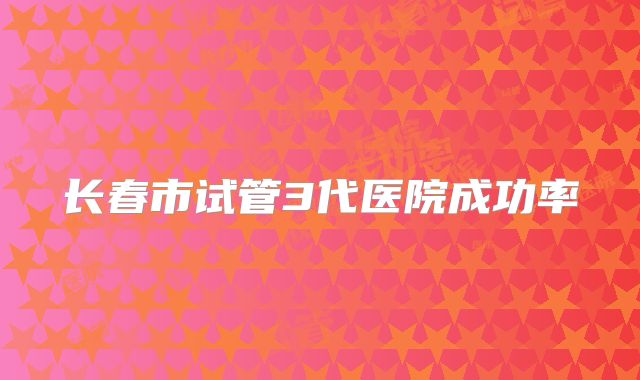 长春市试管3代医院成功率