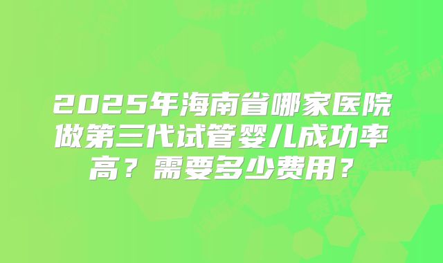 2025年海南省哪家医院做第三代试管婴儿成功率高?需要多少费用?