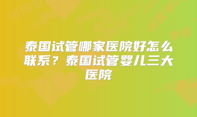 泰国试管哪家医院好怎么联系?泰国试管婴儿三大医院