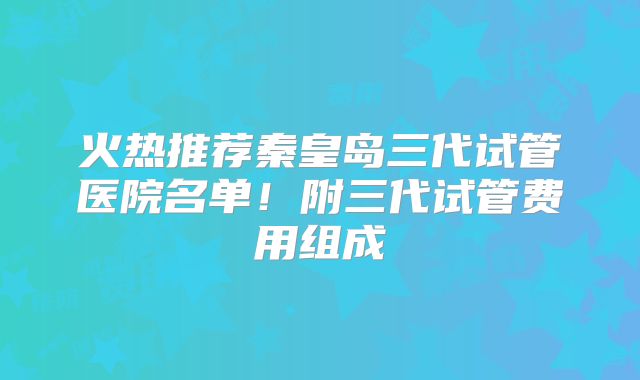 火热推荐秦皇岛三代试管医院名单!附三代试管费用组成