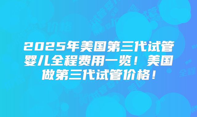 2025年美国第三代试管婴儿全程费用一览！美国做第三代试管价格！