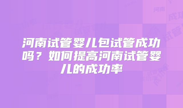 河南试管婴儿包试管成功吗?如何提高河南试管婴儿的成功率