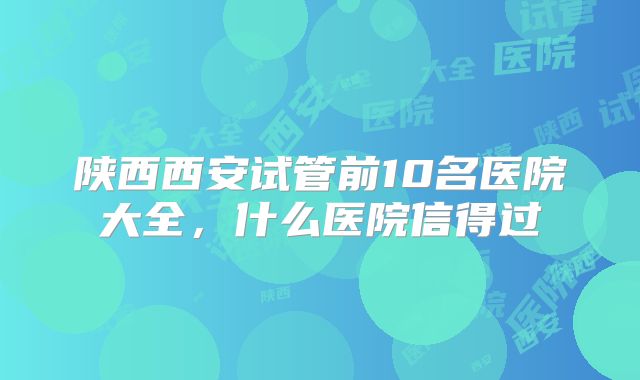 陕西西安试管前10名医院大全,什么医院信得过