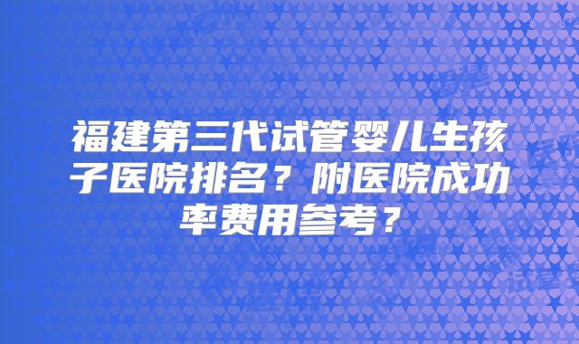 福建第三代试管婴儿生孩子医院排名?附医院成功率费用参考?