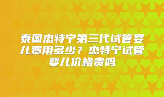 泰国杰特宁第三代试管婴儿费用多少？杰特宁试管婴儿价格贵吗