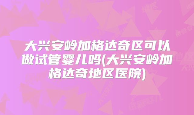 大兴安岭加格达奇区可以做试管婴儿吗(大兴安岭加格达奇地区医院)