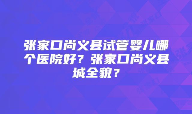 张家口尚义县试管婴儿哪个医院好?张家口尚义县城全貌?
