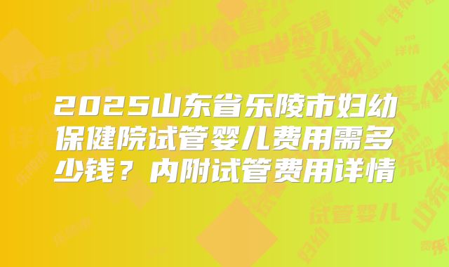 2025山东省乐陵市妇幼保健院试管婴儿费用需多少钱？内附试管费用详情