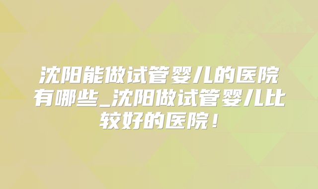 沈阳能做试管婴儿的医院有哪些_沈阳做试管婴儿比较好的医院!