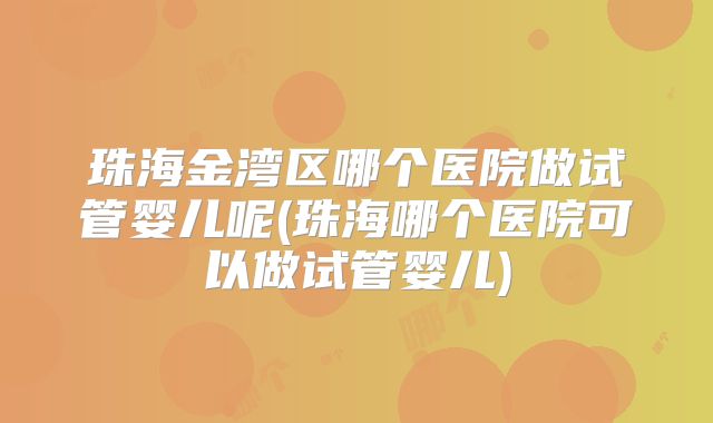 珠海金湾区哪个医院做试管婴儿呢(珠海哪个医院可以做试管婴儿)