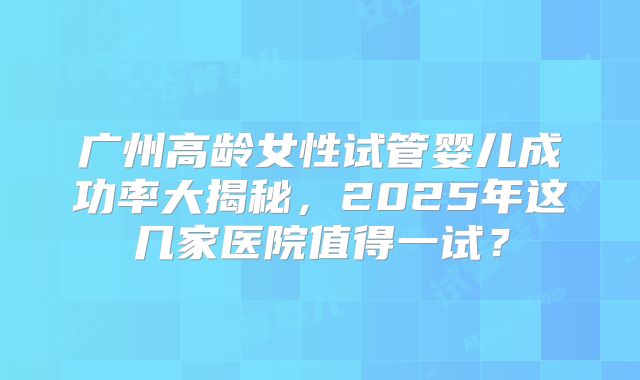 广州高龄女性试管婴儿成功率大揭秘,2025年这几家医院值得一试?
