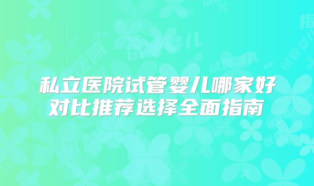 私立医院试管婴儿哪家好对比推荐选择全面指南