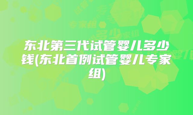 东北第三代试管婴儿多少钱(东北首例试管婴儿专家组)