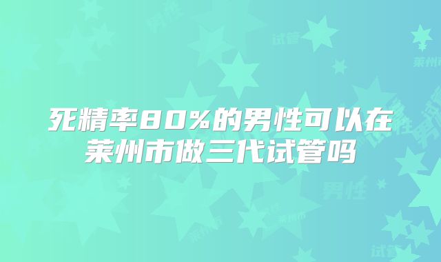 死精率80%的男性可以在莱州市做三代试管吗