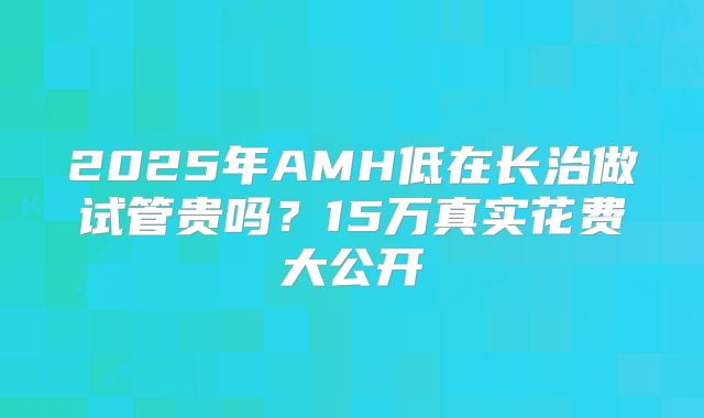 2025年AMH低在长治做试管贵吗？15万真实花费大公开
