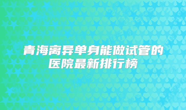青海离异单身能做试管的医院最新排行榜