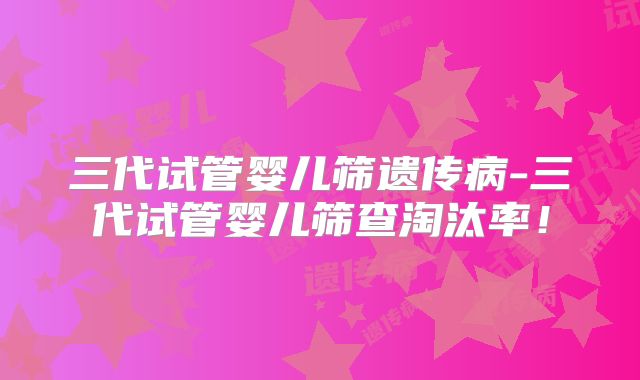 三代试管婴儿筛遗传病-三代试管婴儿筛查淘汰率!