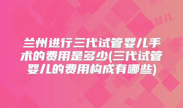 兰州进行三代试管婴儿手术的费用是多少(三代试管婴儿的费用构成有哪些)