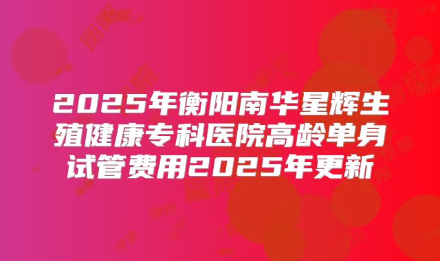 2025年衡阳南华星辉生殖健康专科医院高龄单身试管费用2025年更新