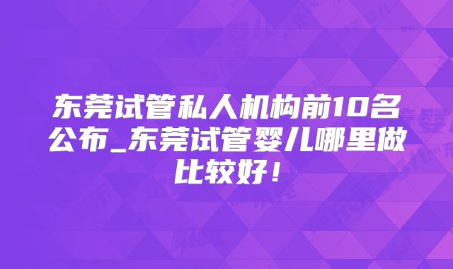 东莞试管私人机构前10名公布_东莞试管婴儿哪里做比较好！