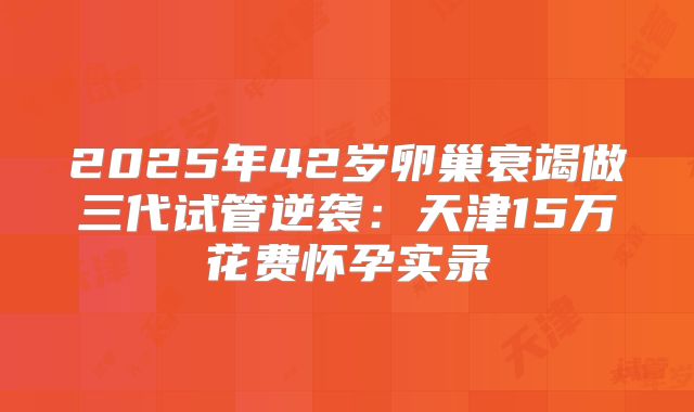 2025年42岁卵巢衰竭做三代试管逆袭：天津15万花费怀孕实录