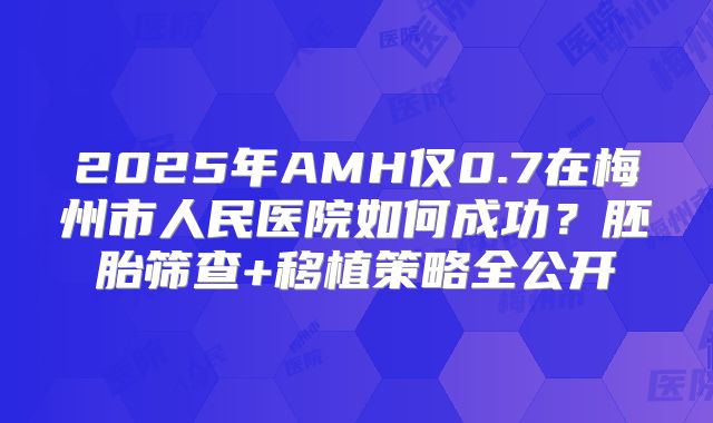 2025年AMH仅0.7在梅州市人民医院如何成功？胚胎筛查+移植策略全公开