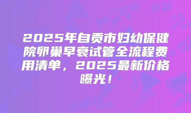2025年自贡市妇幼保健院卵巢早衰试管全流程费用清单，2025最新价格曝光！