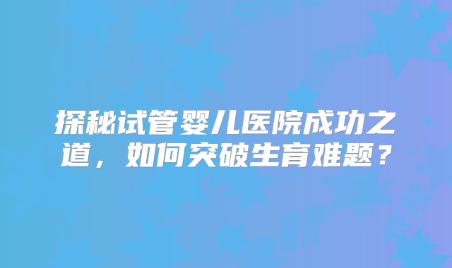 探秘试管婴儿医院成功之道,如何突破生育难题?