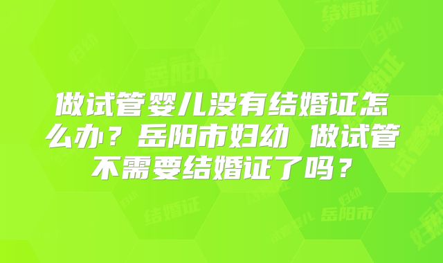做试管婴儿没有结婚证怎么办？岳阳市妇幼 做试管不需要结婚证了吗？