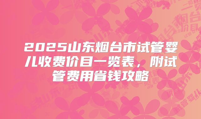 2025山东烟台市试管婴儿收费价目一览表,附试管费用省钱攻略