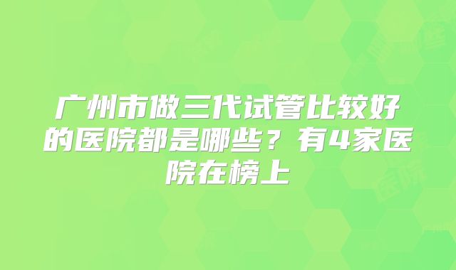 广州市做三代试管比较好的医院都是哪些?有4家医院在榜上