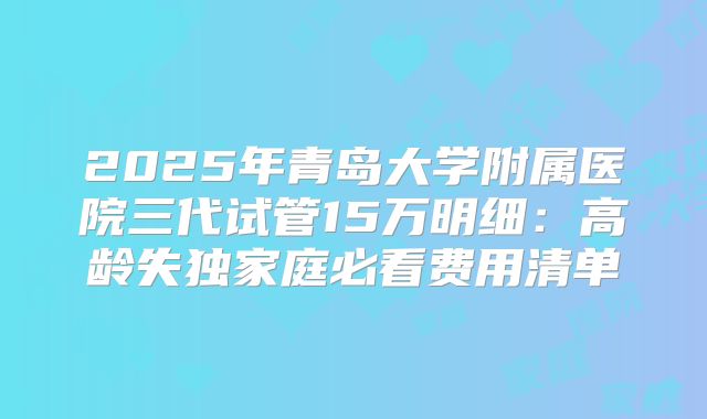 2025年青岛大学附属医院三代试管15万明细:高龄失独家庭必看费用清单