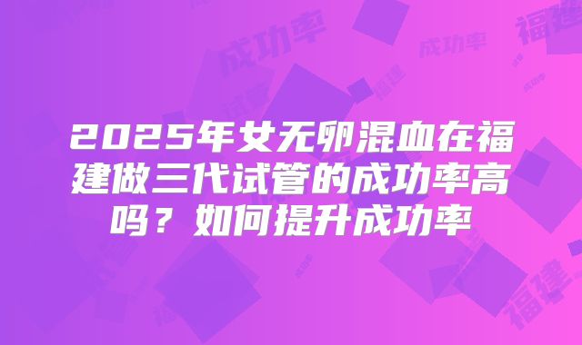 2025年女无卵混血在福建做三代试管的成功率高吗？如何提升成功率