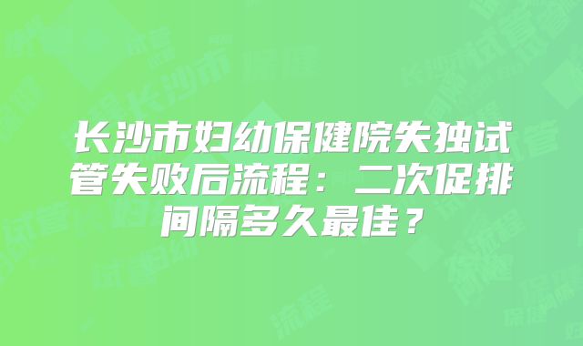 长沙市妇幼保健院失独试管失败后流程:二次促排间隔多久最佳?