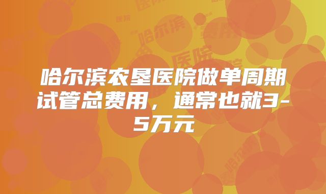 哈尔滨农垦医院做单周期试管总费用,通常也就3-5万元
