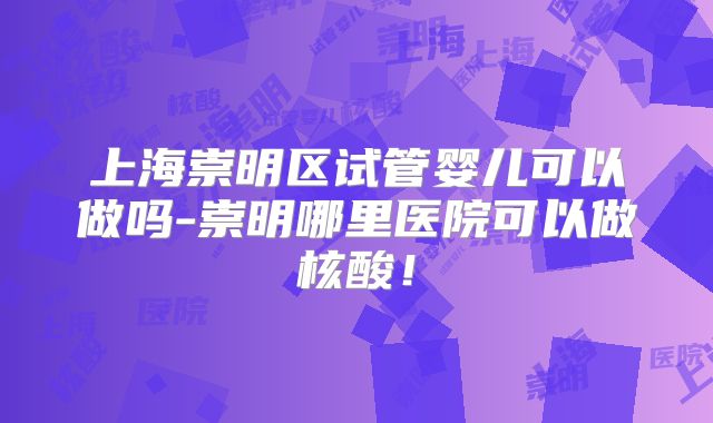 上海崇明区试管婴儿可以做吗-崇明哪里医院可以做核酸！