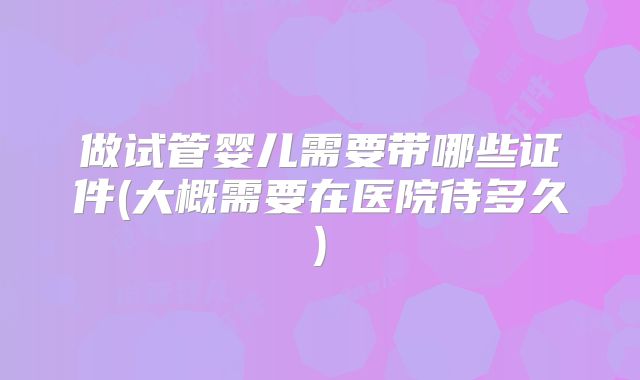 做试管婴儿需要带哪些证件(大概需要在医院待多久)