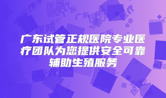 广东试管正规医院专业医疗团队为您提供安全可靠辅助生殖服务