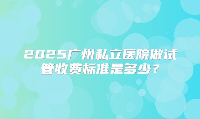 2025广州私立医院做试管收费标准是多少?