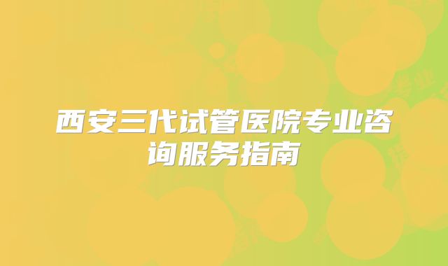 西安三代试管医院专业咨询服务指南