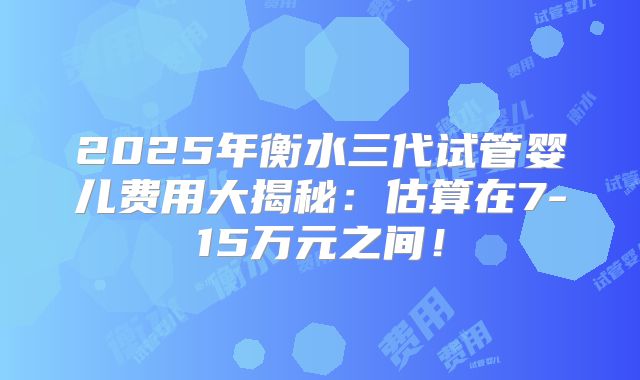 2025年衡水三代试管婴儿费用大揭秘：估算在7-15万元之间！