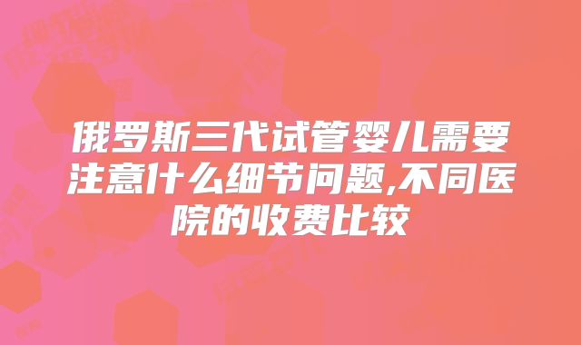 俄罗斯三代试管婴儿需要注意什么细节问题,不同医院的收费比较