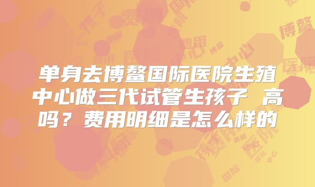 单身去博鳌国际医院生殖中心做三代试管生孩子 高吗?费用明细是怎么样的
